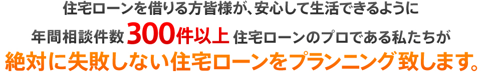 住宅ローンを借りる方皆様が、安心して生活できるように年間相談件数300件以上住宅ローンのプロである私たちが絶対に失敗しない住宅ローンをプランニング致します。