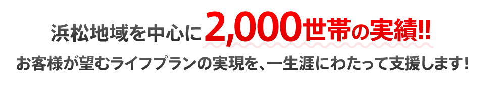 浜松地域を中心に2,000世帯の実績!!お客様が望むライフプランの実現を、一生涯にわたって支援します！