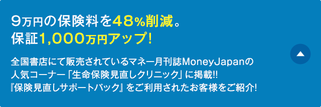 9万円の保険料を48%削減。保証1,000万円アップ!全国書店にて販売されているマネー月刊誌MoneyJapanの人気コーナー「生命保険見直しクリニック」に掲載!!『保険見直しサポートパック』をご利用されたお客様をご紹介!